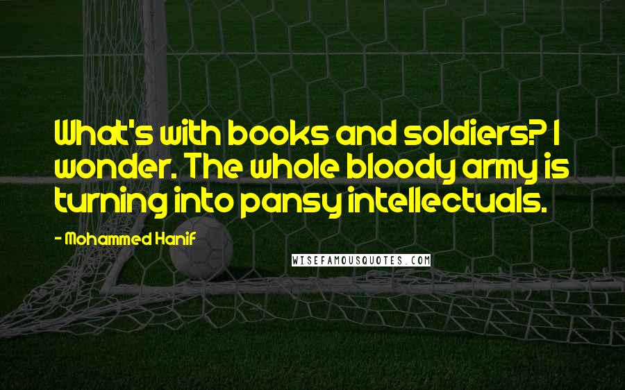 Mohammed Hanif Quotes: What's with books and soldiers? I wonder. The whole bloody army is turning into pansy intellectuals.