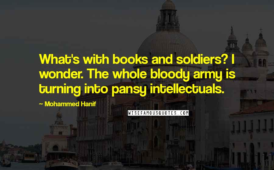 Mohammed Hanif Quotes: What's with books and soldiers? I wonder. The whole bloody army is turning into pansy intellectuals.