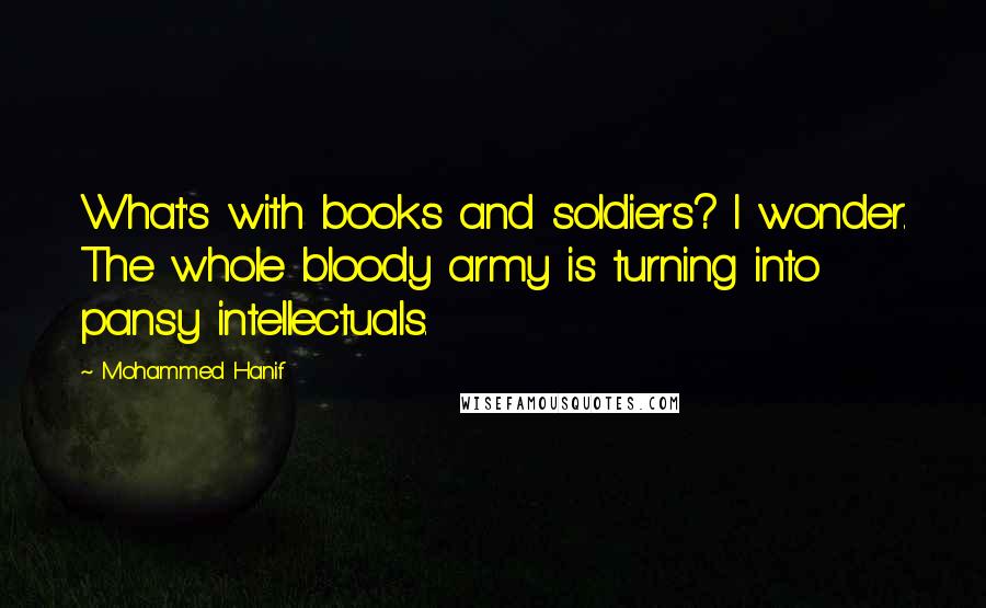 Mohammed Hanif Quotes: What's with books and soldiers? I wonder. The whole bloody army is turning into pansy intellectuals.