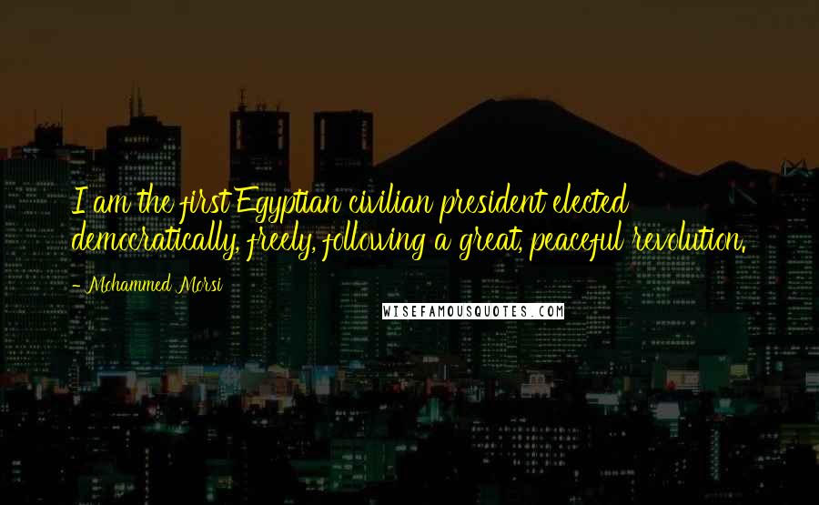 Mohammed Morsi Quotes: I am the first Egyptian civilian president elected democratically, freely, following a great, peaceful revolution.