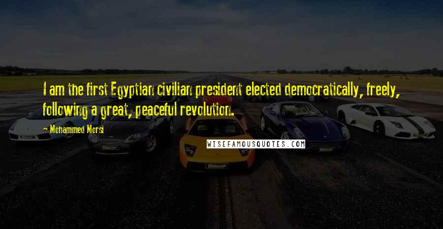 Mohammed Morsi Quotes: I am the first Egyptian civilian president elected democratically, freely, following a great, peaceful revolution.