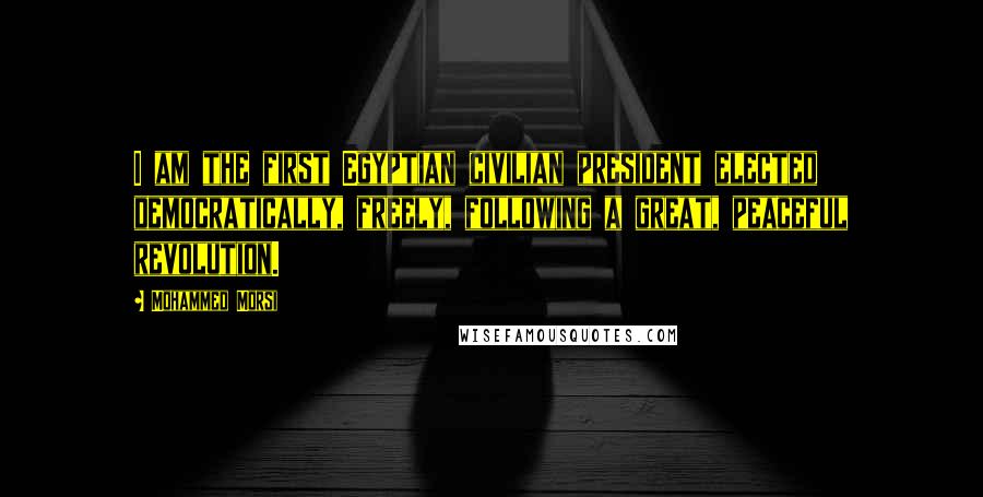 Mohammed Morsi Quotes: I am the first Egyptian civilian president elected democratically, freely, following a great, peaceful revolution.