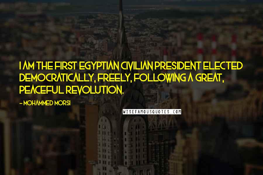 Mohammed Morsi Quotes: I am the first Egyptian civilian president elected democratically, freely, following a great, peaceful revolution.