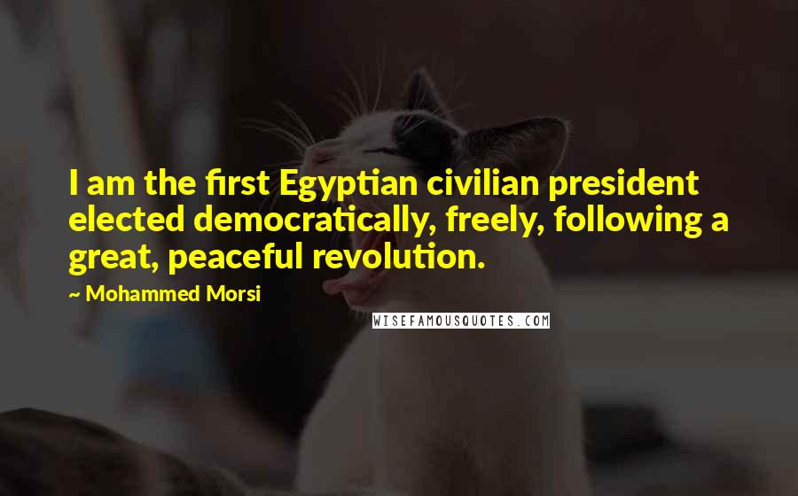 Mohammed Morsi Quotes: I am the first Egyptian civilian president elected democratically, freely, following a great, peaceful revolution.