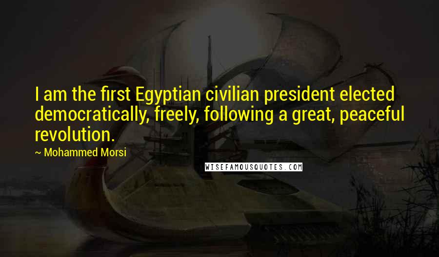 Mohammed Morsi Quotes: I am the first Egyptian civilian president elected democratically, freely, following a great, peaceful revolution.