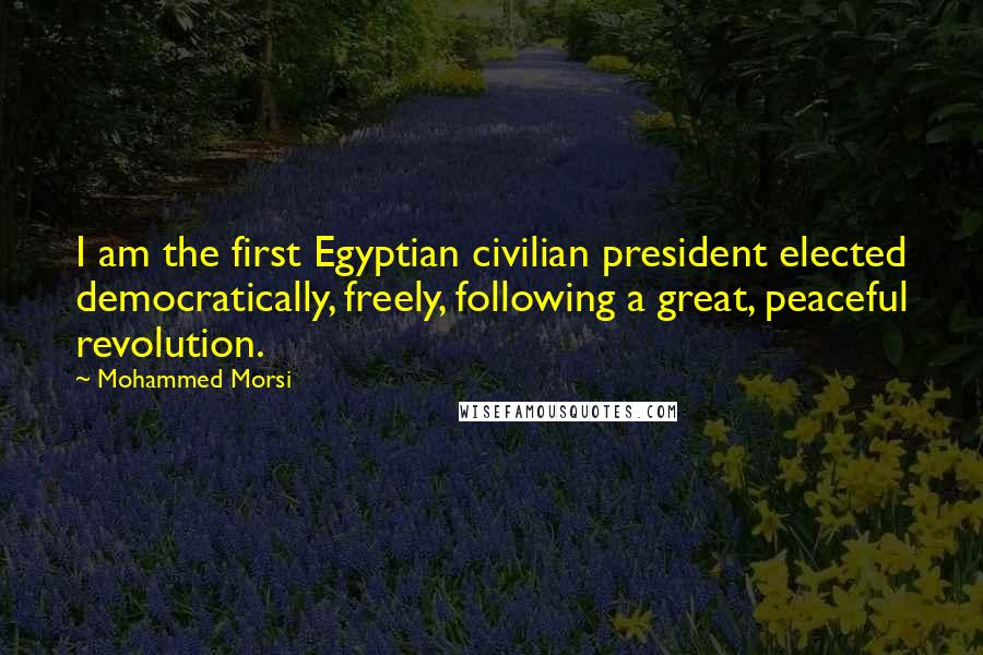 Mohammed Morsi Quotes: I am the first Egyptian civilian president elected democratically, freely, following a great, peaceful revolution.