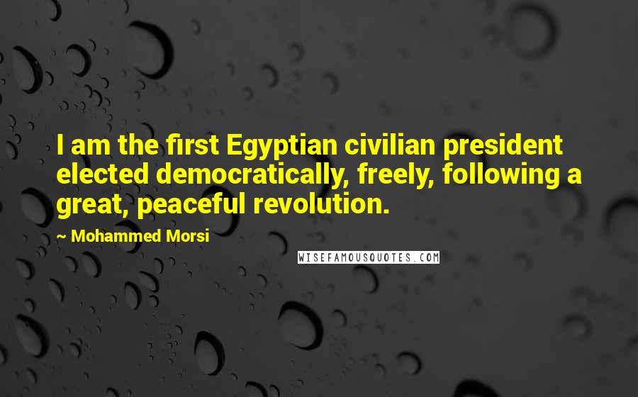 Mohammed Morsi Quotes: I am the first Egyptian civilian president elected democratically, freely, following a great, peaceful revolution.