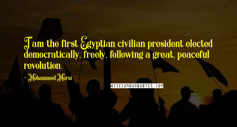 Mohammed Morsi Quotes: I am the first Egyptian civilian president elected democratically, freely, following a great, peaceful revolution.