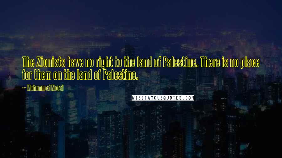 Mohammed Morsi Quotes: The Zionists have no right to the land of Palestine. There is no place for them on the land of Palestine.