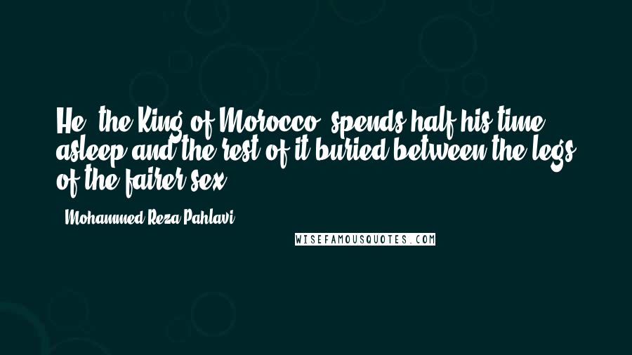 Mohammed Reza Pahlavi Quotes: He [the King of Morocco] spends half his time asleep and the rest of it buried between the legs of the fairer sex.