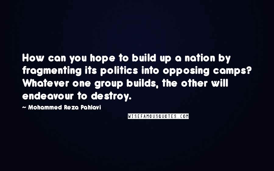 Mohammed Reza Pahlavi Quotes: How can you hope to build up a nation by fragmenting its politics into opposing camps? Whatever one group builds, the other will endeavour to destroy.