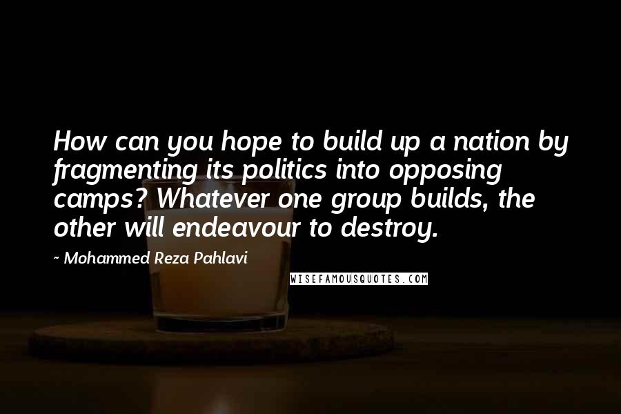 Mohammed Reza Pahlavi Quotes: How can you hope to build up a nation by fragmenting its politics into opposing camps? Whatever one group builds, the other will endeavour to destroy.