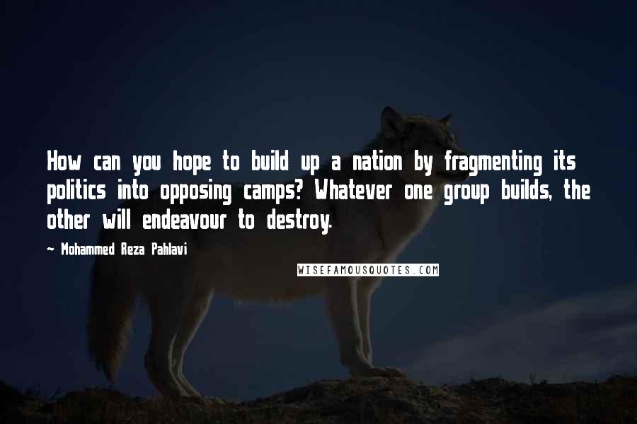 Mohammed Reza Pahlavi Quotes: How can you hope to build up a nation by fragmenting its politics into opposing camps? Whatever one group builds, the other will endeavour to destroy.