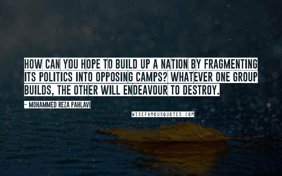 Mohammed Reza Pahlavi Quotes: How can you hope to build up a nation by fragmenting its politics into opposing camps? Whatever one group builds, the other will endeavour to destroy.