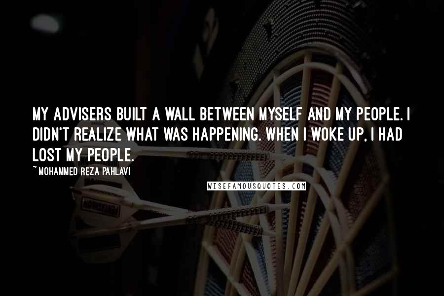 Mohammed Reza Pahlavi Quotes: My advisers built a wall between myself and my people. I didn't realize what was happening. When I woke up, I had lost my people.