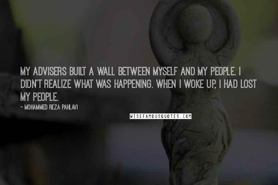 Mohammed Reza Pahlavi Quotes: My advisers built a wall between myself and my people. I didn't realize what was happening. When I woke up, I had lost my people.