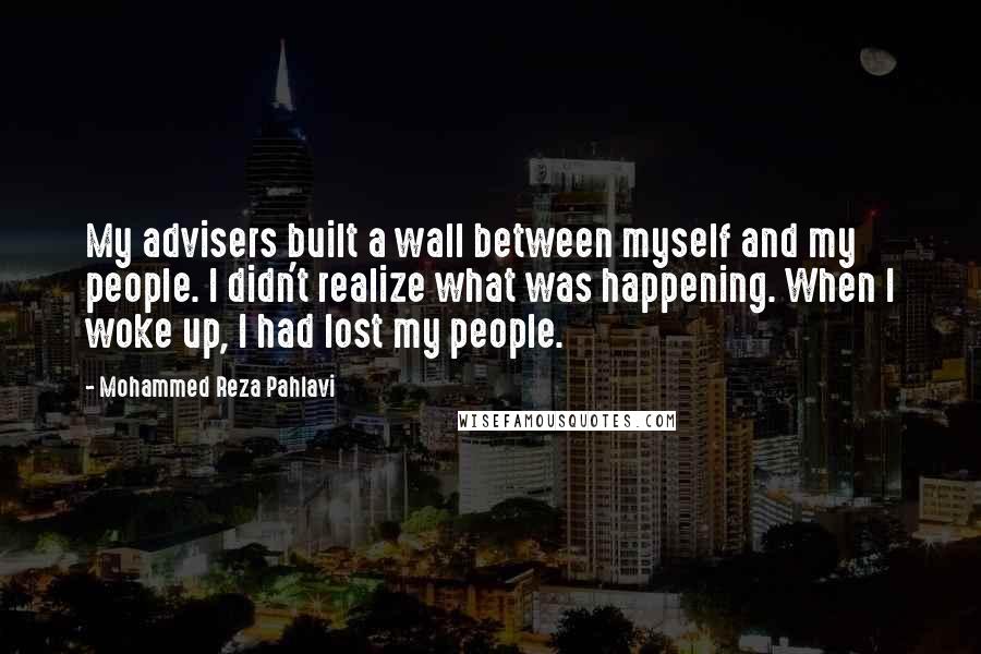 Mohammed Reza Pahlavi Quotes: My advisers built a wall between myself and my people. I didn't realize what was happening. When I woke up, I had lost my people.