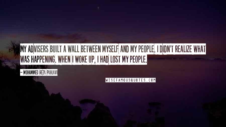 Mohammed Reza Pahlavi Quotes: My advisers built a wall between myself and my people. I didn't realize what was happening. When I woke up, I had lost my people.