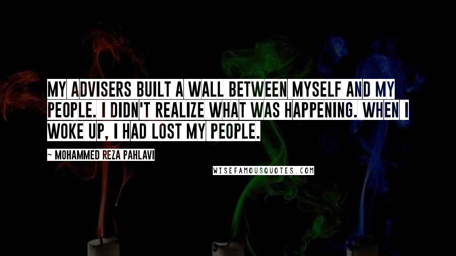 Mohammed Reza Pahlavi Quotes: My advisers built a wall between myself and my people. I didn't realize what was happening. When I woke up, I had lost my people.