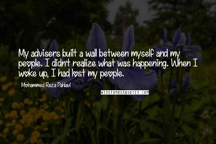 Mohammed Reza Pahlavi Quotes: My advisers built a wall between myself and my people. I didn't realize what was happening. When I woke up, I had lost my people.