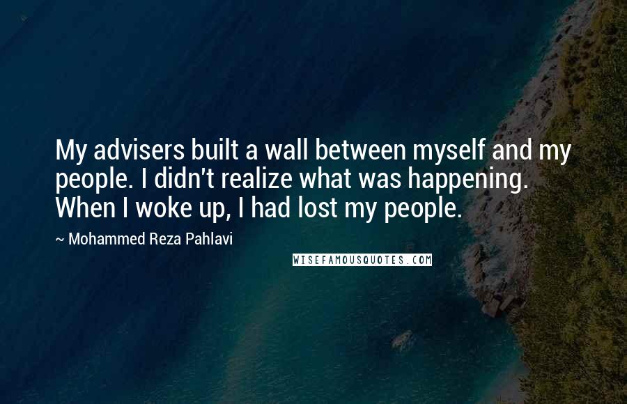 Mohammed Reza Pahlavi Quotes: My advisers built a wall between myself and my people. I didn't realize what was happening. When I woke up, I had lost my people.