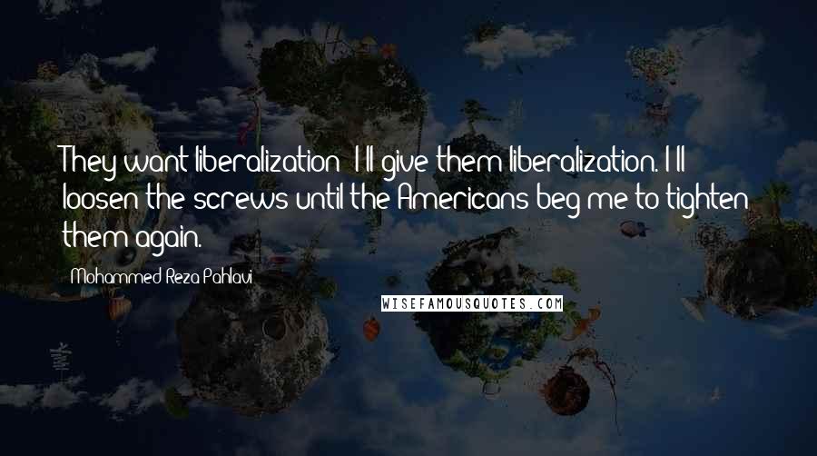 Mohammed Reza Pahlavi Quotes: They want liberalization! I'll give them liberalization. I'll loosen the screws until the Americans beg me to tighten them again.