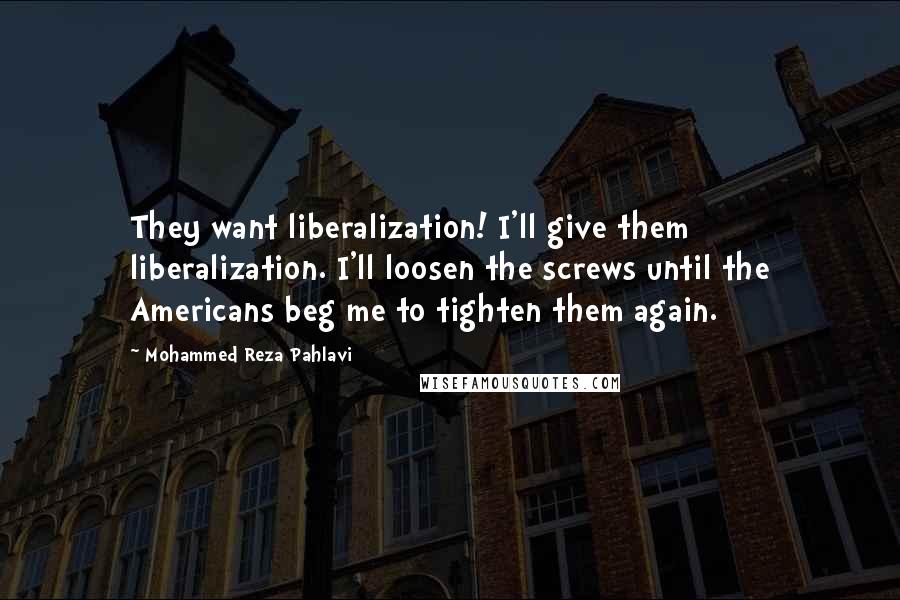 Mohammed Reza Pahlavi Quotes: They want liberalization! I'll give them liberalization. I'll loosen the screws until the Americans beg me to tighten them again.