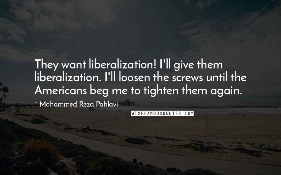 Mohammed Reza Pahlavi Quotes: They want liberalization! I'll give them liberalization. I'll loosen the screws until the Americans beg me to tighten them again.