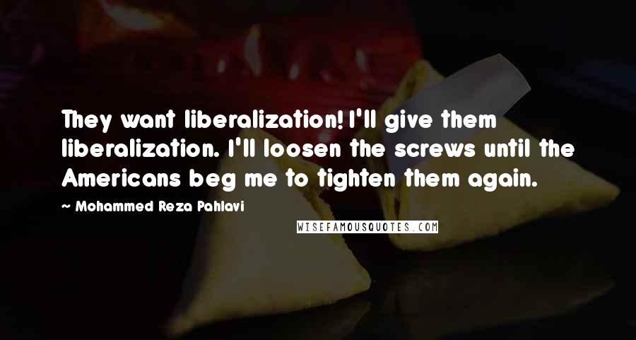 Mohammed Reza Pahlavi Quotes: They want liberalization! I'll give them liberalization. I'll loosen the screws until the Americans beg me to tighten them again.