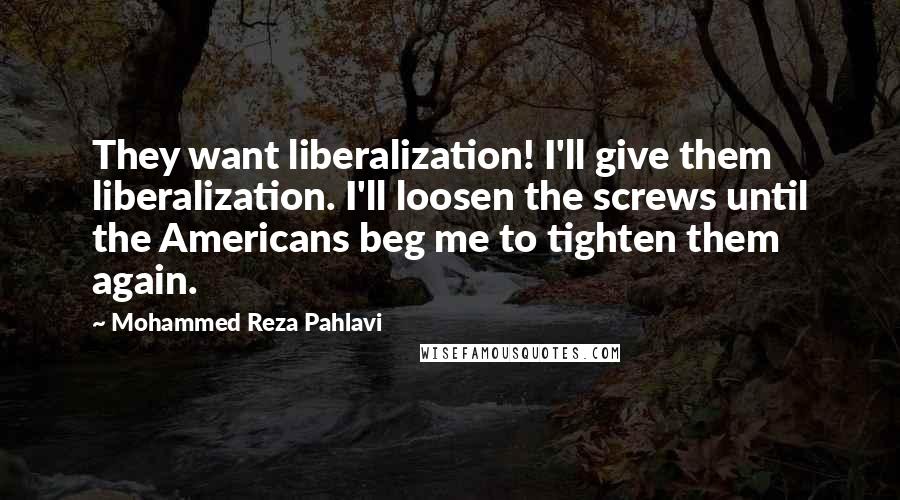 Mohammed Reza Pahlavi Quotes: They want liberalization! I'll give them liberalization. I'll loosen the screws until the Americans beg me to tighten them again.