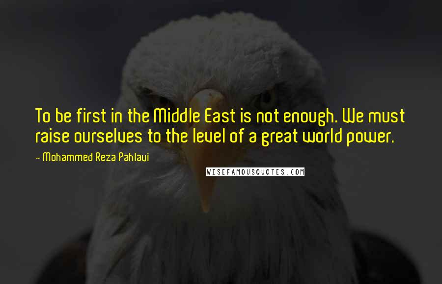 Mohammed Reza Pahlavi Quotes: To be first in the Middle East is not enough. We must raise ourselves to the level of a great world power.