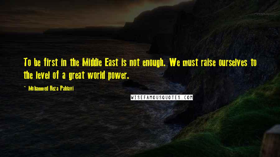 Mohammed Reza Pahlavi Quotes: To be first in the Middle East is not enough. We must raise ourselves to the level of a great world power.