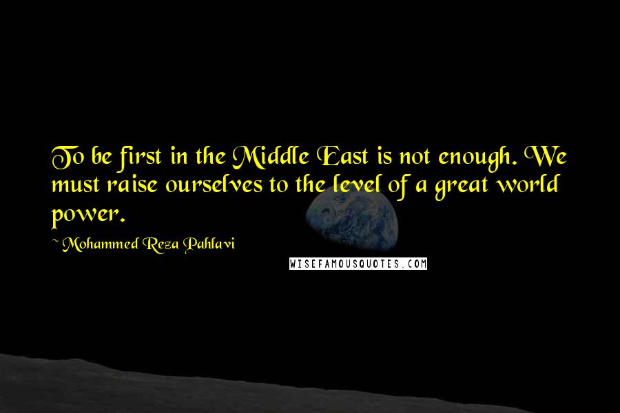 Mohammed Reza Pahlavi Quotes: To be first in the Middle East is not enough. We must raise ourselves to the level of a great world power.