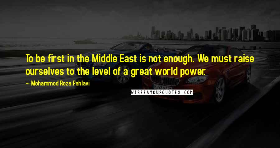 Mohammed Reza Pahlavi Quotes: To be first in the Middle East is not enough. We must raise ourselves to the level of a great world power.