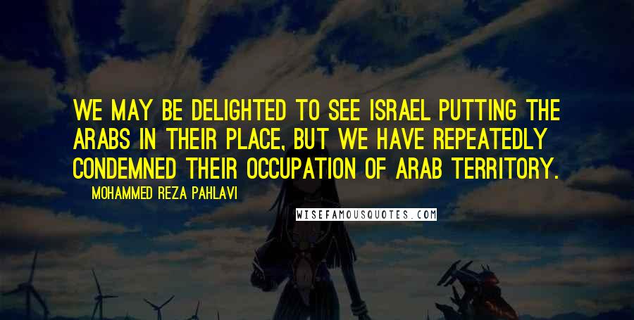 Mohammed Reza Pahlavi Quotes: We may be delighted to see Israel putting the Arabs in their place, but we have repeatedly condemned their occupation of Arab territory.