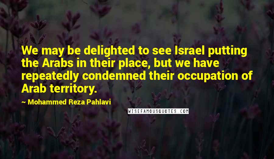 Mohammed Reza Pahlavi Quotes: We may be delighted to see Israel putting the Arabs in their place, but we have repeatedly condemned their occupation of Arab territory.