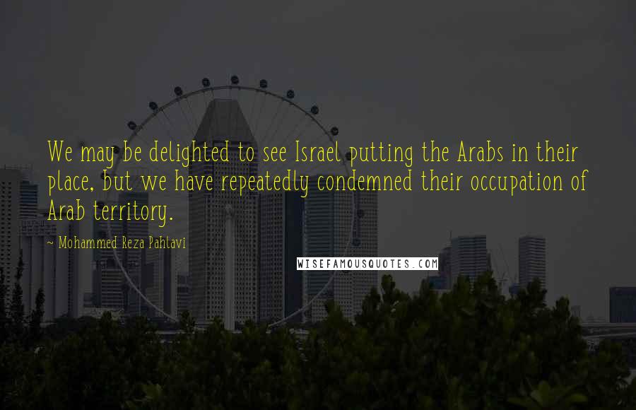 Mohammed Reza Pahlavi Quotes: We may be delighted to see Israel putting the Arabs in their place, but we have repeatedly condemned their occupation of Arab territory.