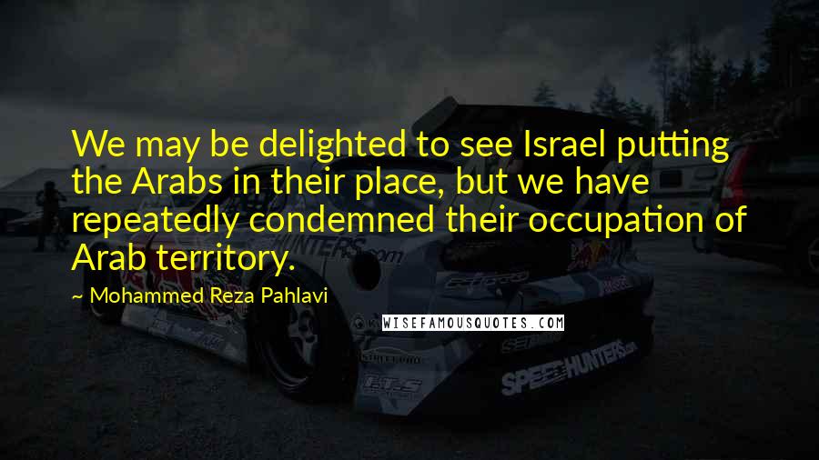 Mohammed Reza Pahlavi Quotes: We may be delighted to see Israel putting the Arabs in their place, but we have repeatedly condemned their occupation of Arab territory.