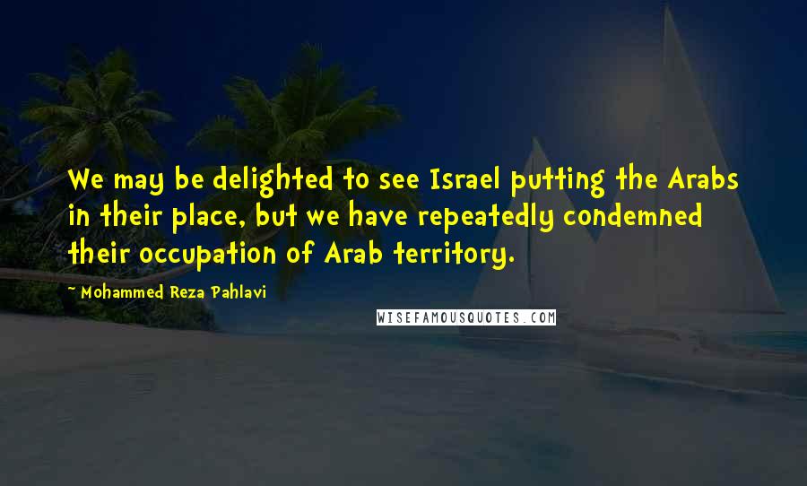 Mohammed Reza Pahlavi Quotes: We may be delighted to see Israel putting the Arabs in their place, but we have repeatedly condemned their occupation of Arab territory.