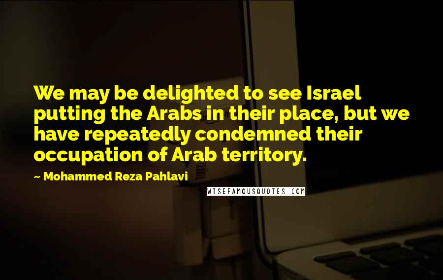 Mohammed Reza Pahlavi Quotes: We may be delighted to see Israel putting the Arabs in their place, but we have repeatedly condemned their occupation of Arab territory.