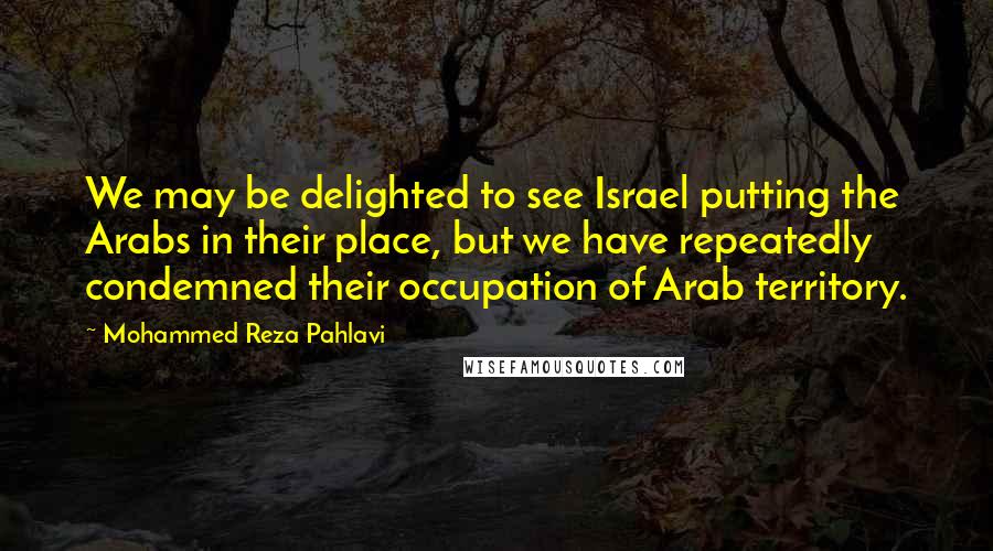 Mohammed Reza Pahlavi Quotes: We may be delighted to see Israel putting the Arabs in their place, but we have repeatedly condemned their occupation of Arab territory.