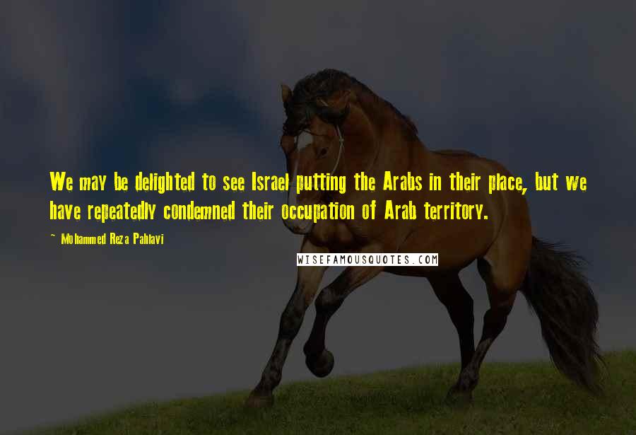 Mohammed Reza Pahlavi Quotes: We may be delighted to see Israel putting the Arabs in their place, but we have repeatedly condemned their occupation of Arab territory.