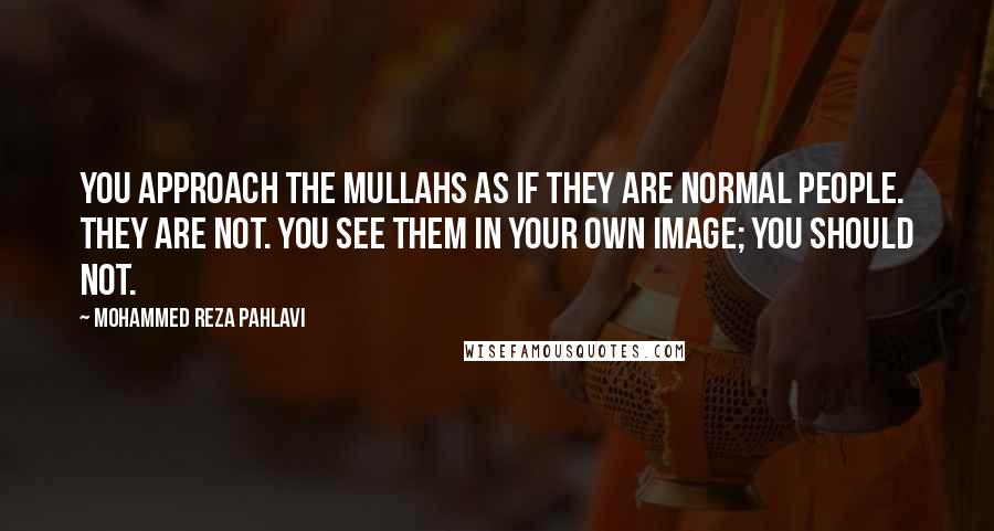Mohammed Reza Pahlavi Quotes: You approach the Mullahs as if they are normal people. They are not. You see them in your own image; you should not.