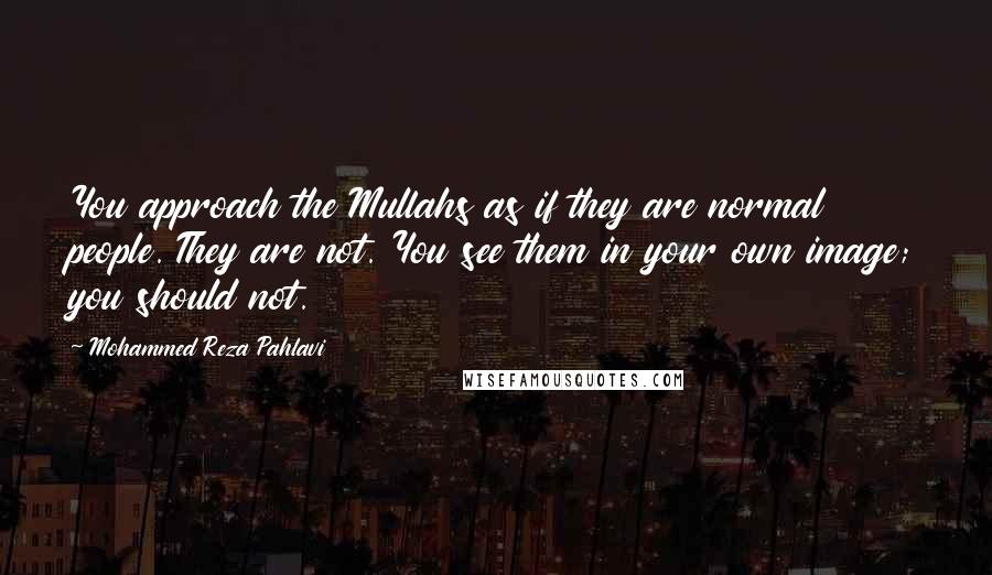 Mohammed Reza Pahlavi Quotes: You approach the Mullahs as if they are normal people. They are not. You see them in your own image; you should not.