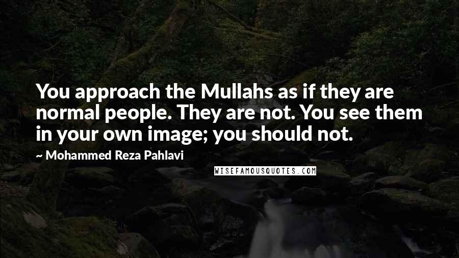 Mohammed Reza Pahlavi Quotes: You approach the Mullahs as if they are normal people. They are not. You see them in your own image; you should not.