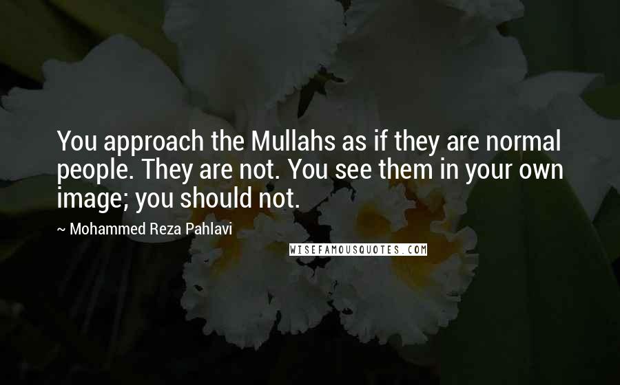 Mohammed Reza Pahlavi Quotes: You approach the Mullahs as if they are normal people. They are not. You see them in your own image; you should not.