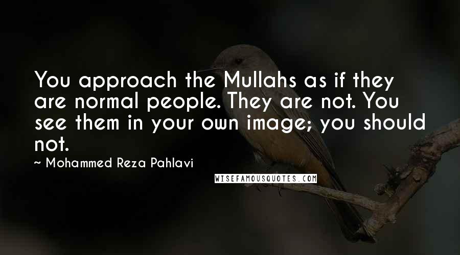 Mohammed Reza Pahlavi Quotes: You approach the Mullahs as if they are normal people. They are not. You see them in your own image; you should not.