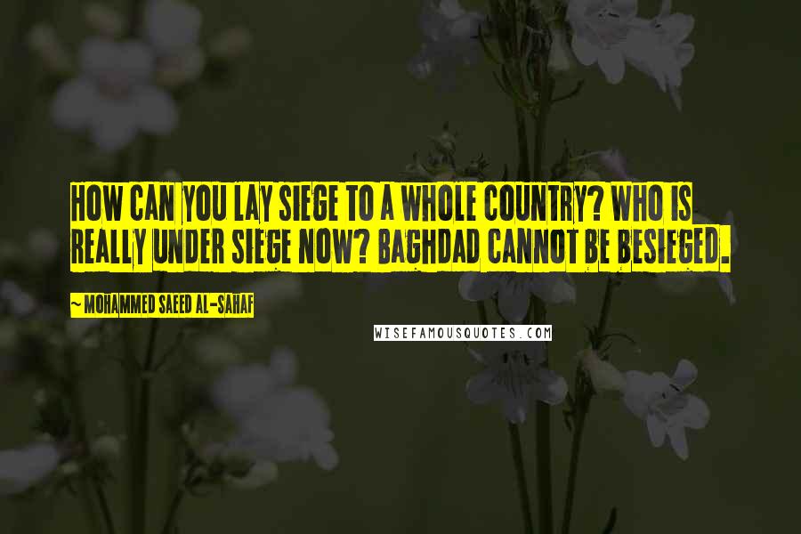 Mohammed Saeed Al-Sahaf Quotes: How can you lay siege to a whole country? Who is really under siege now? Baghdad cannot be besieged.