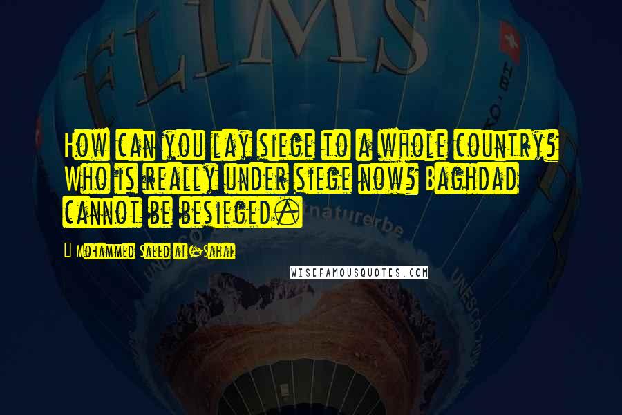 Mohammed Saeed Al-Sahaf Quotes: How can you lay siege to a whole country? Who is really under siege now? Baghdad cannot be besieged.