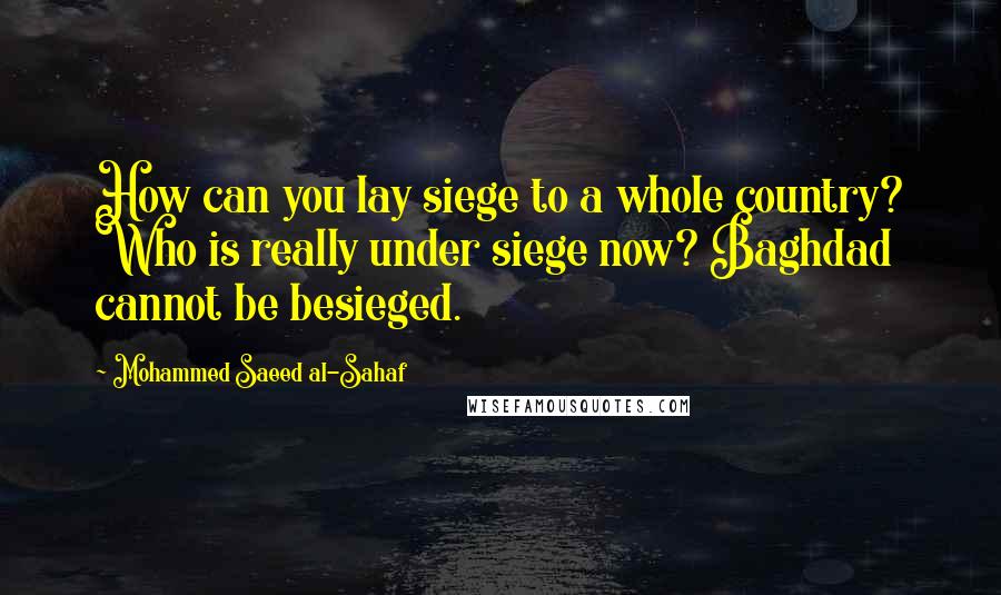 Mohammed Saeed Al-Sahaf Quotes: How can you lay siege to a whole country? Who is really under siege now? Baghdad cannot be besieged.